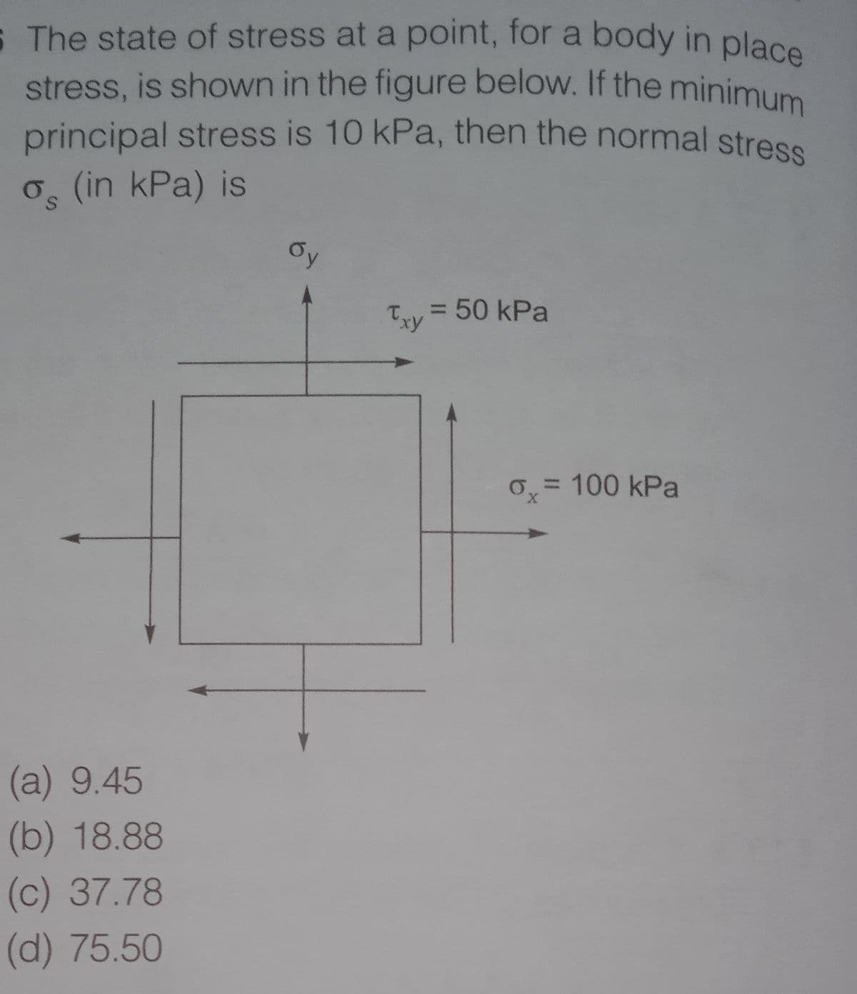 principal stress is 10 kPa, then the normal stress
S The state of stress at a point, for a body in place
stress, is shown in the figure below. If the minimum
stress, is shown in the figure below. If the minimum
principal stress is 10 kPa, then the normal stress
o (in kPa) is
Oy
Txy = 50 kPa
= 100 kPa
X,
(a) 9.45
(b) 18.88
(c) 37.78
(d) 75.50
