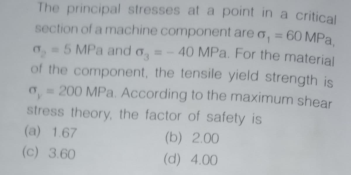 The principal stresses at a point in a critical
section of a machine component are o, = 60 MPa.
40 MPa. For the material
=5 MPa and o
of the component, the tensile yield strength is
0 = 200 MPa. According to the maximum shear
stress theory, the factor of safety is
(a) 1.67
(b) 2.00
(c) 3.60
(d) 4.00
