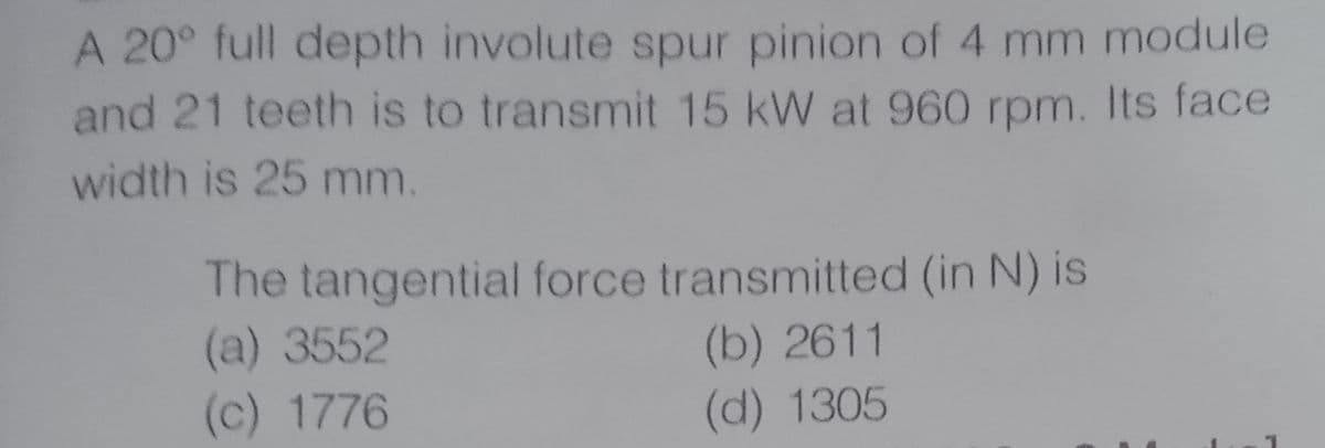 A 20° full depth involute spur pinion of 4 mm module
and 21 teeth is to transmit 15 kW at 960 rpm. Its face
width is 25 mm.
The tangential force transmitted (in N) is
(a) 3552
(c) 1776
(b) 2611
(d) 1305
