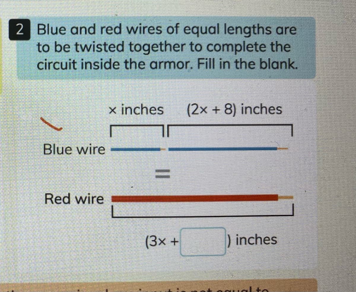 2 Blue and red wires of equal lengths are
to be twisted together to complete the
circuit inside the armor. Fill in the blank.
x inches
(2x + 8) inches
Blue wire
Red wire
(3x +
) inches
qual to
