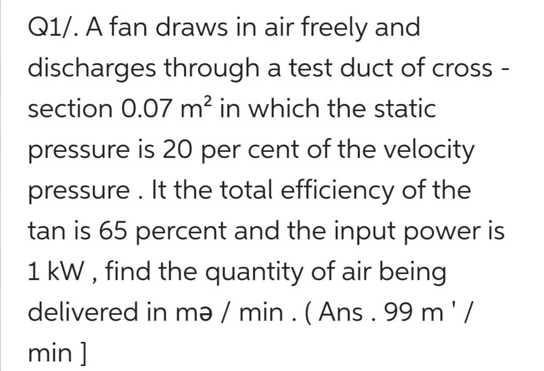 Q1/. A fan draws in air freely and
discharges through a test duct of cross -
section 0.07 m? in which the static
pressure is 20 per cent of the velocity
pressure . It the total efficiency of the
tan is 65 percent and the input power is
1 kW , find the quantity of air being
delivered in mə / min . ( Ans . 99 m' /
min ]
