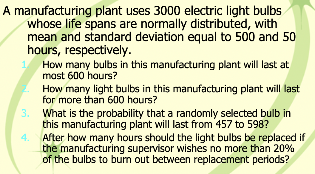 A manufacturing plant uses 3000 electric light bulbs
whose life spans are normally distributed, with
mean and standard deviation equal to 500 and 50
hours, respectively.
1.
2.
3.
4.
How many bulbs in this manufacturing plant will last at
most 600 hours?
How many light bulbs in this manufacturing plant will last
for more than 600 hours?
What is the probability that a randomly selected bulb in
this manufacturing plant will last from 457 to 598?
After how many hours should the light bulbs be replaced if
the manufacturing supervisor wishes no more than 20%
of the bulbs to burn out between replacement periods?