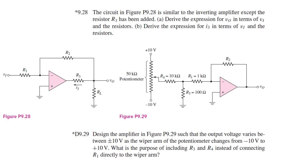 R₁
ww
VIO-
Figure P9.28
*9.28 The circuit in Figure P9.28 is similar to the inverting amplifier except the
resistor R3 has been added. (a) Derive the expression for vo in terms of vj
and the resistors. (b) Derive the expression for i3 in terms of u and the
resistors.
+10 V
R₂
R₂
50 ΚΩ
Potentiometer
R4 = 10 ΚΩ
R₂
ww
R₁ = 1 ks2
-OVO
iz
-00
RL
> R3 = 10092
Figure P9.29
*D9.29 Design the amplifier in Figure P9.29 such that the output voltage varies be-
tween ±10 V as the wiper arm of the potentiometer changes from -10 V to
+10 V. What is the purpose of including R3 and R4 instead of connecting
R₁ directly to the wiper arm?
-10 V