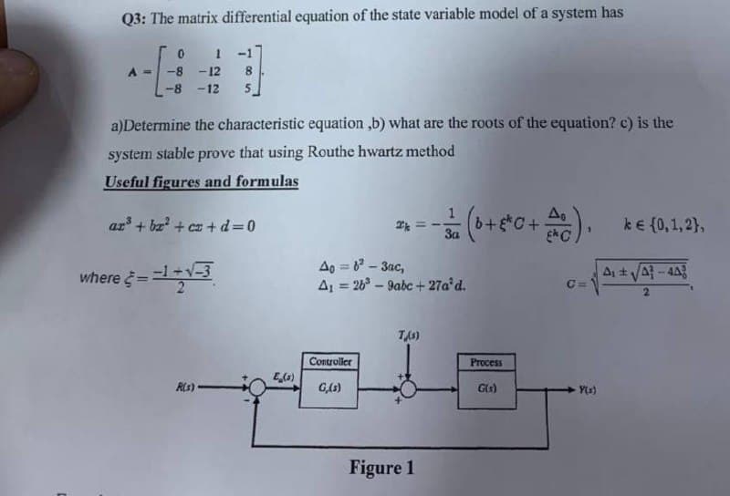 Q3: The matrix differential equation of the state variable model of a system has
0 1 -1
= -8 -12 8
-8 -12 5
a)Determine the characteristic equation,b) what are the roots of the equation? c) is the
system stable prove that using Routhe hwartz method
Useful figures and formulas
A₁
ar³ + bx² + cz+d=0
k
· - 3/2 (0+ 5²0 + AC). k€ (0,1,2),
За
40=6²-3ac,
A₁ ± √43-448
A₁ = 26³-9abc+27a³d.
C=
2
T/s)
Controller
G,(s)
Figure 1
where = -1+√-3
R(s).
E (s)
Process
G(s)
-Y(s)