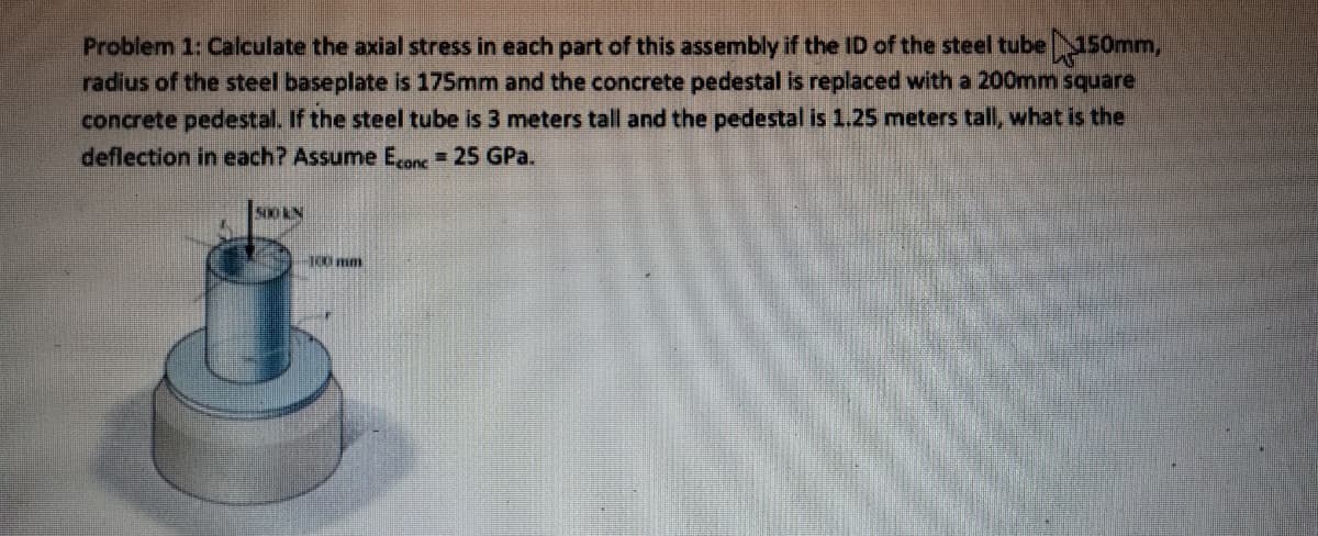 Problem 1: Calculate the axial stress in each part of this assembly if the ID of the steel tube 150mm,
radius of the steel baseplate is 175mm and the concrete pedestal is replaced with a 200mm square
concrete pedestal. If the steel tube is 3 meters tall and the pedestal is 1.25 meters tall, what is the
deflection in each? Assume Econc = 25 GPa.
500 KIN
-100 mm