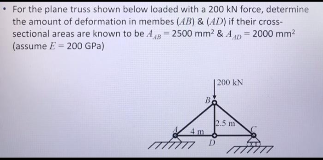 For the plane truss shown below loaded with a 200 kN force, determine
the amount of deformation in membes (AB) & (AD) if their cross-
sectional areas are known to be AB= 2500 mm² & AAD = 2000 mm²
(assume E 200 GPa)
4 m
B
D
200 KN
2.5 m