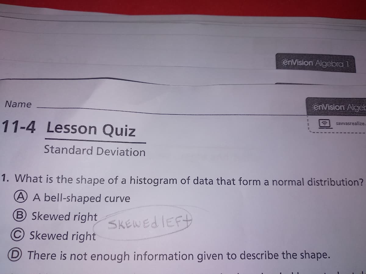 enVision Algebra 1
Name
enVision AlgeE
savvasrealize.
11-4 Lesson Quiz
Standard Deviation
1. What is the shape of a histogram of data that form a normal distribution?
A A bell-shaped curve
B Skewed right
SKENEdIEFt
© Skewed right
D There is not enough information given to describe the shape.
