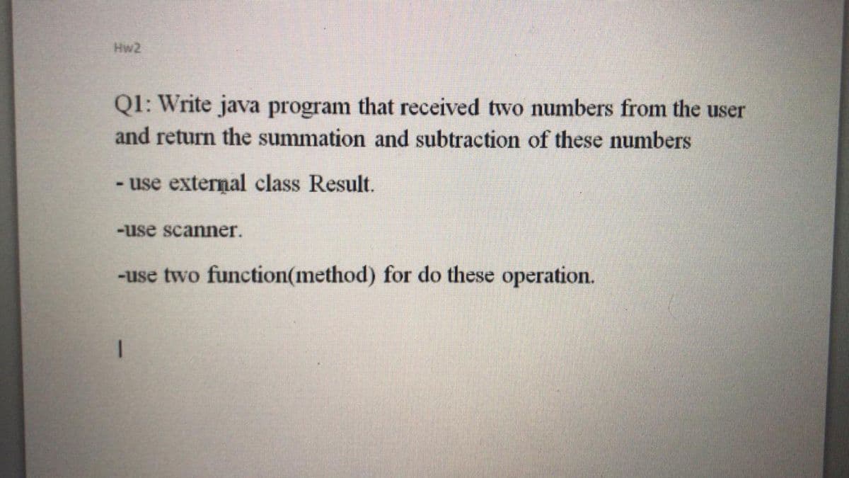 Hw2
Q1: Write java program that received two numbers from the user
and return the summation and subtraction of these numbers
- use external class Result.
-use scanner.
-use two function(method) for do these operation.
