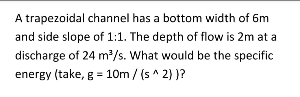 A trapezoidal channel has a bottom width of 6m
and side slope of 1:1. The depth of flow is 2m at a
discharge of 24 m³/s. What would be the specific
energy (take, g = 10m /(s^ 2))?