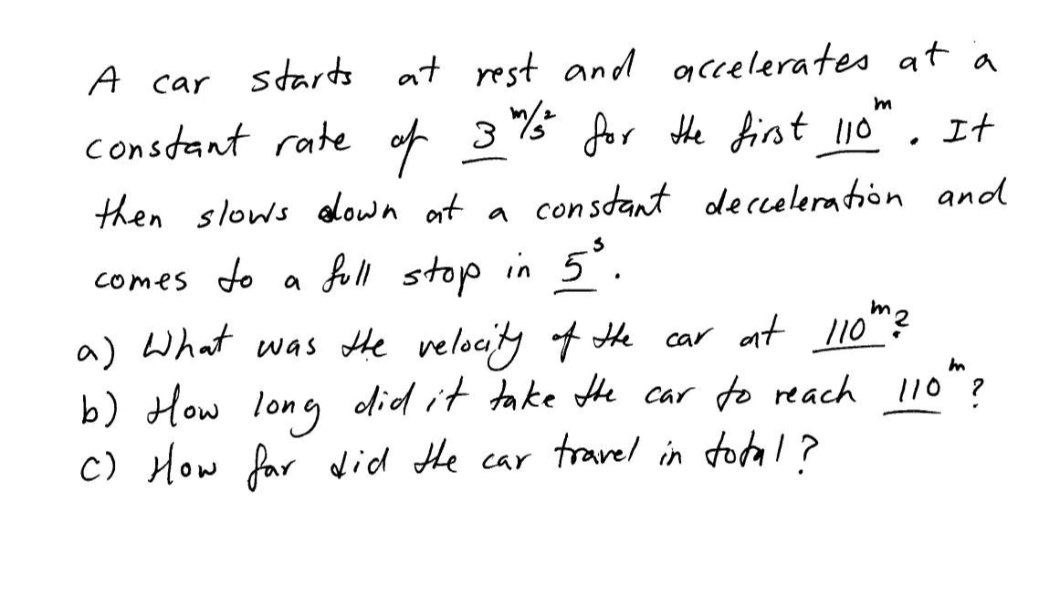 A car starts at rest and accelerates at a
m
constant rate of 3%/t for the first 110"
It
then slows down at a constant decceleration and
comes to a
full stop in 5³.
a) What was the velocity of the car at 110'
b) How long did it take the car to reach 110th ?
C) How far did the car travel in total?