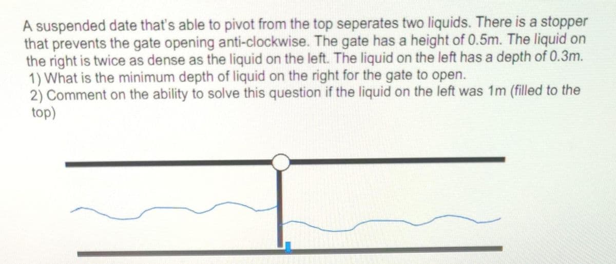 A suspended date that's able to pivot from the top seperates two liquids. There is a stopper
that prevents the gate opening anti-clockwise. The gate has a height of 0.5m. The liquid on
the right is twice as dense as the liquid on the left. The liquid on the left has a depth of 0.3m.
1) What is the minimum depth of liquid on the right for the gate to open.
2) Comment on the ability to solve this question if the liquid on the left was 1m (filled to the
top)