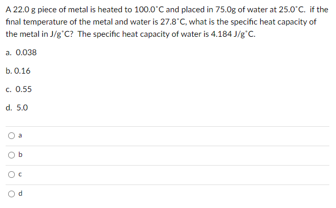 A 22.0 g piece of metal is heated to 100.0°C and placed in 75.0g of water at 25.0°C. if the
final temperature of the metal and water is 27.8°C, what is the specific heat capacity of
the metal in J/g°C? The specific heat capacity of water is 4.184 J/g°C.
а. 0.038
b. 0.16
c. 0.55
d. 5.0
a
