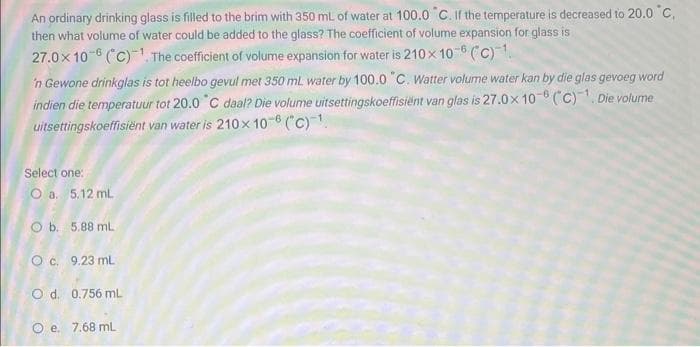 An ordinary drinking glass is filled to the brim with 350 mL of water at 100.0 "C. If the temperature is decreased to 20.0 °C,
then what volume of water could be added to the glass? The coefficient of volume expansion for glass is
27.0x108 (C)¹. The coefficient of volume expansion for water is 210 x 10-6 (C)1.
'n Gewone drinkglas is tot heelbo gevul met 350 mL water by 100.0 "C. Watter volume water kan by die glas gevoeg word
indien die temperatuur tot 20.0 °C daal? Die volume uitsettingskoeffisiënt van glas is 27.0x 10- (C)¹. Die volume
uitsettingskoeffisiënt van water is 210 x 108 (C)¹.
Select one:
O a. 5.12 mL
5.88 mL.
Ob.
O c. 9.23 mL
O d. 0.756 mL
Oe. 7.68 mL