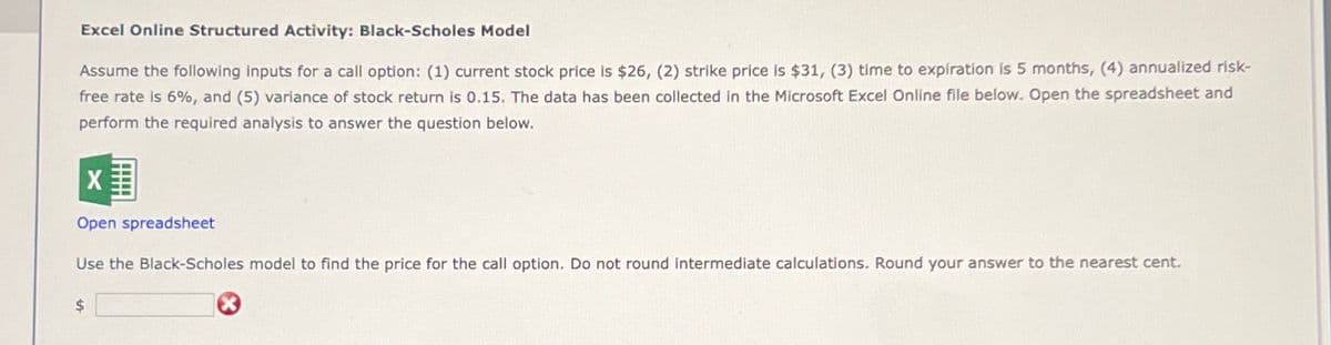 Excel Online Structured Activity: Black-Scholes Model
Assume the following inputs for a call option: (1) current stock price is $26, (2) strike price is $31, (3) time to expiration is 5 months, (4) annualized risk-
free rate is 6%, and (5) variance of stock return is 0.15. The data has been collected in the Microsoft Excel Online file below. Open the spreadsheet and
perform the required analysis to answer the question below.
Open spreadsheet
Use the Black-Scholes model to find the price for the call option. Do not round intermediate calculations. Round your answer to the nearest cent.
$