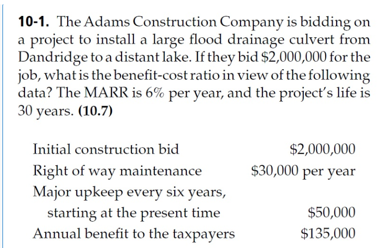 10-1. The Adams Construction Company is bidding on
a project to install a large flood drainage culvert from
Dandridge to a distant lake. If they bid $2,000,000 for the
job, what is the benefit-cost ratio in view of the following
data? The MARR is 6% per year, and the project's life is
30 years. (10.7)
Initial construction bid
Right of way maintenance
Major upkeep every six years,
starting at the present time
Annual benefit to the taxpayers
$2,000,000
$30,000 per year
$50,000
$135,000