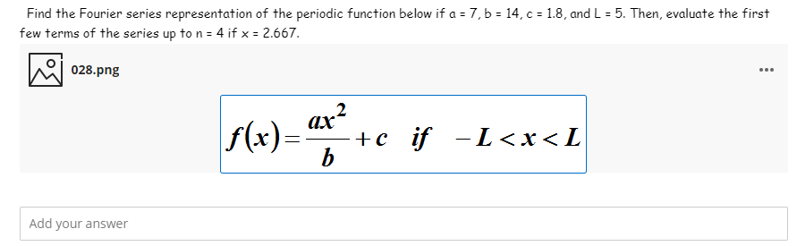 Find the Fourier series representation of the periodic function below if a = 7, b = 14, c = 1.8, and L = 5. Then, evaluate the first
few terms of the series up to n = 4 if x = 2.667.
028.png
...
f(x)=
ax?
+c if -L<x<L
b
Add your answer
