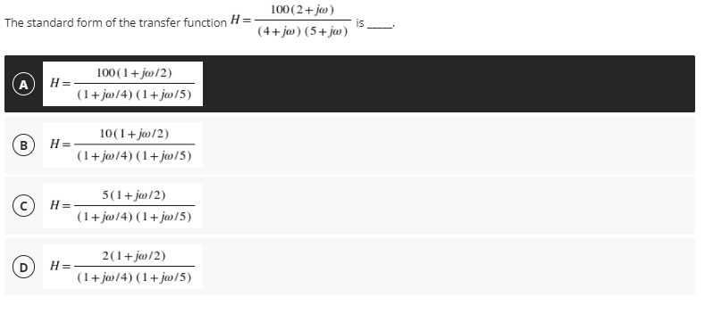 100(2+ jw)
(4+ ja) (5+jw)
The standard form of the transfer function H =
is
100 (1+ jw/2)
A
H=-
(1+jø/4) (1+ j»/5)
10(1+ ja/2)
B)
H =
(1+ j@/4) (1+j@/5)
5(1+j@/2)
H=
(1+ jw/4) (1+j»/5)
2(1+j@/2)
H =
(1+ jø/4) (1+j@/5)
