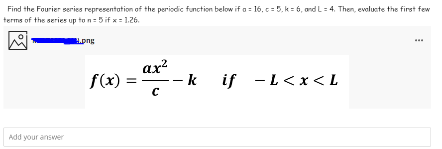 Find the Fourier series representation of the periodic function below if a = 16, c = 5, k = 6, and L = 4. Then, evaluate the first few
terms of the series up to n = 5 if x = 1.26.
.png
f(x) = * -
ах?
-k if - L < x < L
Add your answer
