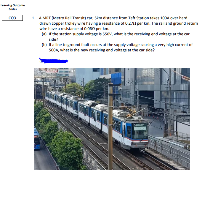 Learning Outcome
Codes
CO3
1. A MRT (Metro Rail Transit) car, 5km distance from Taft Station takes 100A over hard
drawn copper trolley wire having a resistance of 0.270 per km. The rail and ground return
wire have a resistance of 0.060 per km.
(a) If the station supply voltage is 550V, what is the receiving end voltage at the car
side?
(b) If a line to ground fault occurs at the supply voltage causing a very high current of
500A, what is the new receiving end voltage at the car side?
