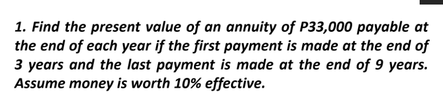 1. Find the present value of an annuity of P33,000 payable at
the end of each year if the first payment is made at the end of
3 years and the last payment is made at the end of 9 years.
Assume money is worth 10% effective.