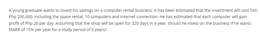 A young graduate wants to invest his savings on a computer rental business. It has been estimated that the investment will cost him
Php 200,000, including the space rental, 10 computers and internet connection. He has estimated that each computer will gain
profit of Php 20 per day. Assuming that the shop will be open for 320 days in a year, should he invest on the business if he wants
MARR of 15% per year for a study period of 5 years?