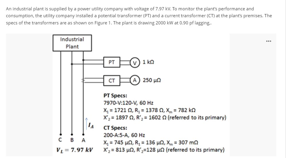 An industrial plant is supplied by a power utility company with voltage of 7.97 kV. To monitor the plant's performance and
consumption, the utility company installed a potential transformer (PT) and a current transformer (CT) at the plant's premises. The
specs of the transformers are as shown on Figure 1. The plant is drawing 2000 kW at 0.90 pf lagging,.
Industrial
Plant
CBA
VL = 7.97 kV
PT
CT
1 ΚΩ
250 μΩ
PT Specs:
7970-V:120-V, 60 Hz
X, = 1721 Ω, R, = 1378 Ω, Χ = 782 ΚΩ
X'₂ = 1897 02, R₂ = 1602 2 (referred to its primary)
CT Specs:
200-A:5-A, 60 Hz
X, = 745 μΩ, R, = 136 μΩ, X = 307 ΜΩ
X'₂ = 813 μn, R'₂=128 µn (referred to its primary)