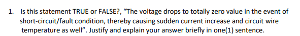 1. Is this statement TRUE or FALSE?, "The voltage drops to totally zero value in the event of
short-circuit/fault condition, thereby causing sudden current increase and circuit wire
temperature as well". Justify and explain your answer briefly in one(1) sentence.
