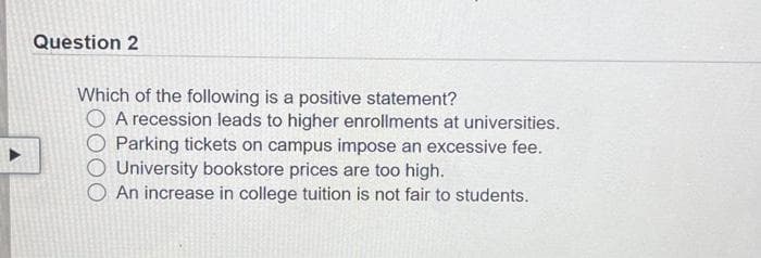 Question 2
Which of the following is a positive statement?
A recession leads to higher enrollments at universities.
Parking tickets on campus impose an excessive fee.
O University bookstore prices are too high.
An increase in college tuition is not fair to students.