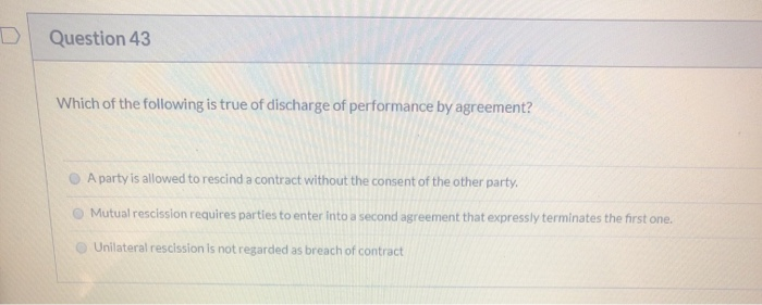 Question 43
Which of the following is true of discharge of performance by agreement?
A party is allowed to rescind a contract without the consent of the other party.
Mutual rescission requires parties to enter into a second agreement that expressly terminates the first one.
Unilateral rescission is not regarded as breach of contract