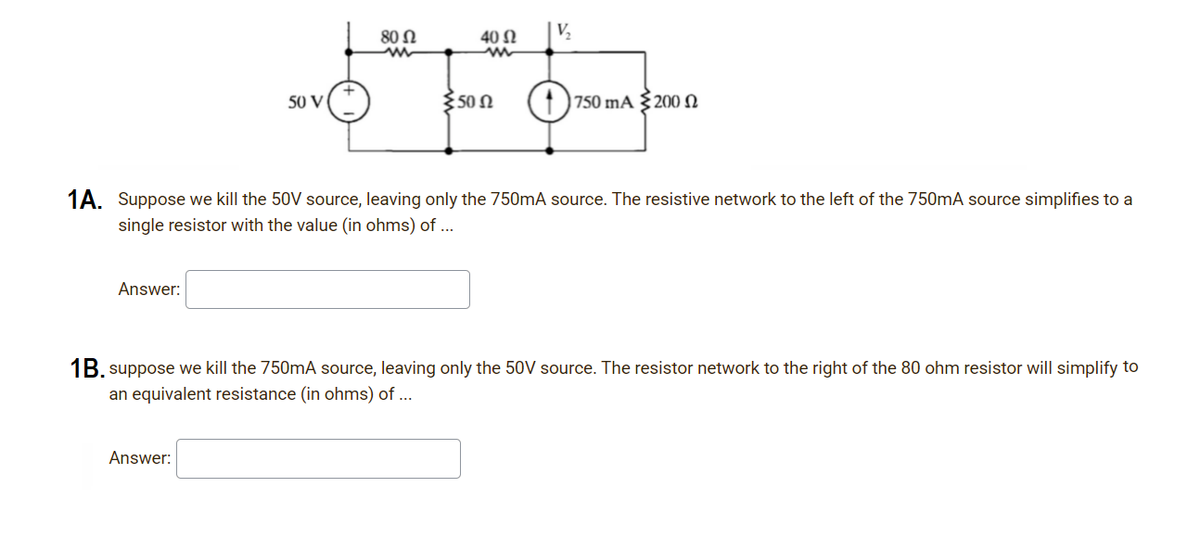 80 Ω
40 Ω
50 V
350 N
| 750 mA §20O 2
1A. Suppose we kill the 50V source, leaving only the 750mA source. The resistive network to the left of the 750mA source simplifies to a
single resistor with the value (in ohms) of ...
Answer:
1B. suppose we kill the 750mA source, leaving only the 50V source. The resistor network to the right of the 80 ohm resistor will simplify to
an equivalent resistance (in ohms) of ...
Answer:
