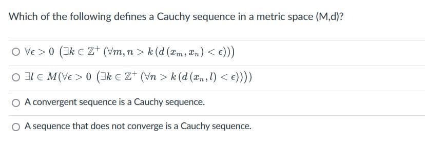 Which of the following defines a Cauchy sequence in a metric space (M,d)?
OVE>0 (3kZ+ (vm, n > k (d (xm, n) < €)))
MV> (3kZ+ (Vn>k (d (xn, l) < €))))
A convergent sequence is a Cauchy sequence.
O A sequence that does not converge is a Cauchy sequence.