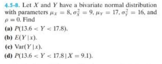 4.5-8. Let X and Y have a bivariate normal distribution
with parameters x = 8,0 = 9, y = 17,0 = 16, and
p = 0. Find
(a) P(13.6 <Y < 17.8).
(b) E(Y|x).
(c) Var(Yx).
(d) P(13.6<Y < 17.8 X=9.1).