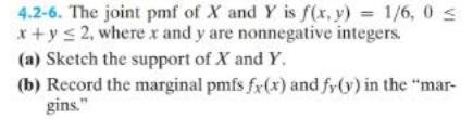4.2-6. The joint pmf of X and Y is f(x, y) = 1/6,0 ≤
x+y≤2, where x and y are nonnegative integers.
(a) Sketch the support of X and Y.
(b) Record the marginal pmfs fx(x) and fy(y) in the "mar-
gins."