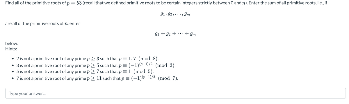 Find all of the primitive roots of p53 (recall that we defined primitive roots to be certain integers strictly between 0 and n). Enter the sum of all primitive roots, i.e., if
are all of the primitive roots of n, enter
91, 92, 9
..., 9m
91 +92 ++ Im
below.
Hints:
• 2 is not a primitive root of any prime p > 3 such that p = 1,7 (mod 8).
• 3 is not a primitive root of any prime p > 5 such that p = (-1) (-1)/2 (mod 3).
• 5 is not a primitive root of any prime p≥ 7 such that p = 1 (mod 5).
• 7 is not a primitive root of any prime p > 11 such that p = (-1) (p-1)/2 (mod 7).
Type your answer...
