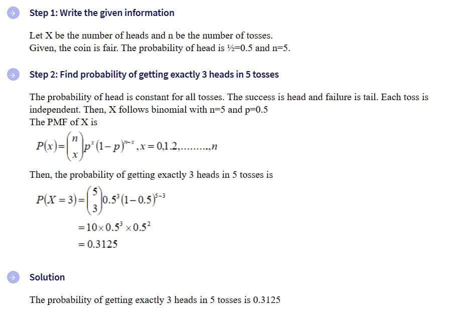 Step 1: Write the given information
Let X be the number of heads and n be the number of tosses.
Given, the coin is fair. The probability of head is 2-0.5 and n=5.
Step 2: Find probability of getting exactly 3 heads in 5 tosses
The probability of head is constant for all tosses. The success is head and failure is tail. Each toss is
independent. Then, X follows binomial with n=5 and p=0.5
The PMF of X is
n
P(x)= (*) ² (1 p.) ',x=0,1.2...........n
Then, the probability of getting exactly 3 heads in 5 tosses is
(3)0.5³ (1-0.5)³-3
= 10×0.5³ x 0.5²
= 0.3125
P(X= 3) =
Solution
The probability of getting exactly 3 heads in 5 tosses is 0.3125