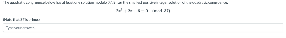 The quadratic congruence below has at least one solution modulo 37. Enter the smallest positive integer solution of the quadratic congruence.
(Note that 37 is prime.)
Type your answer...
2x2+2x+6 0 (mod 37)