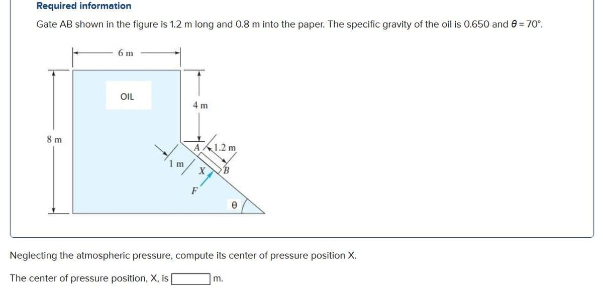 Required information
Gate AB shown in the figure is 1.2 m long and 0.8 m into the paper. The specific gravity of the oil is 0.650 and 0 = 70°.
6 m
OIL
4 m
8 m
A.
1 m
X
F
Neglecting the atmospheric pressure, compute its center of pressure position X.
The center of pressure position, X, is
m.
