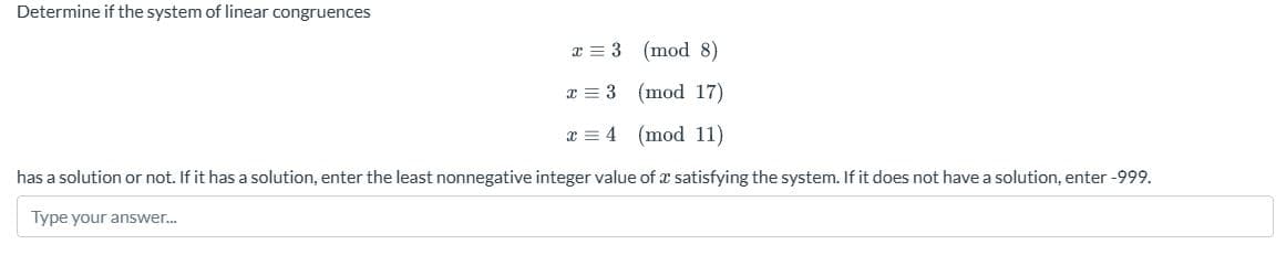 Determine if the system of linear congruences
(mod 8)
(mod 17)
(mod 11)
has a solution or not. If it has a solution, enter the least nonnegative integer value of a satisfying the system. If it does not have a solution, enter -999.
Type your answer...
x = 3
x = 3
x 4
