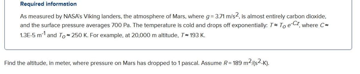 Required information
As measured by NASA's Viking landers, the atmosphere of Mars, where g= 3.71 m/s2, is almost entirely carbon dioxide,
and the surface pressure averages 700 Pa. The temperature is cold and drops off exponentially: T To e Cz, where C=
1.3E-5 m- and To 250 K. For example, at 20,000 m altitude, T 193 K.
Find the altitude, in meter, where pressure on Mars has dropped to 1 pascal. Assume R= 189 m2/(s-K).
