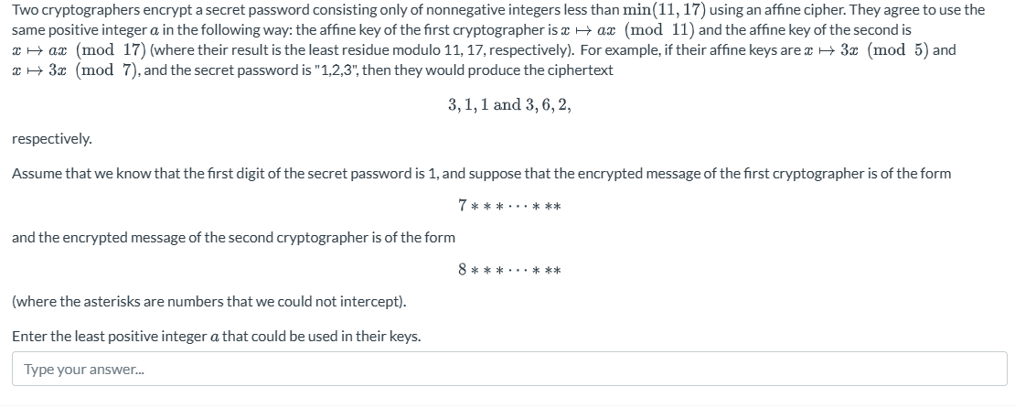 Two cryptographers encrypt a secret password consisting only of nonnegative integers less than min(11, 17) using an affine cipher. They agree to use the
same positive integer a in the following way: the affine key of the first cryptographer is → ax (mod 11) and the affine key of the second is
xax (mod 17) (where their result is the least residue modulo 11, 17, respectively). For example, if their affine keys are →→ 3x (mod 5) and
x + 3x (mod 7), and the secret password is "1,2,3", then they would produce the ciphertext
3,1, 1 and 3, 6, 2,
respectively.
Assume that we know that the first digit of the secret password is 1, and suppose that the encrypted message of the first cryptographer is of the form
and the encrypted message of the second cryptographer is of the form
(where the asterisks are numbers that we could not intercept).
Enter the least positive integer a that could be used in their keys.
Type your answer...
7******
8***...***