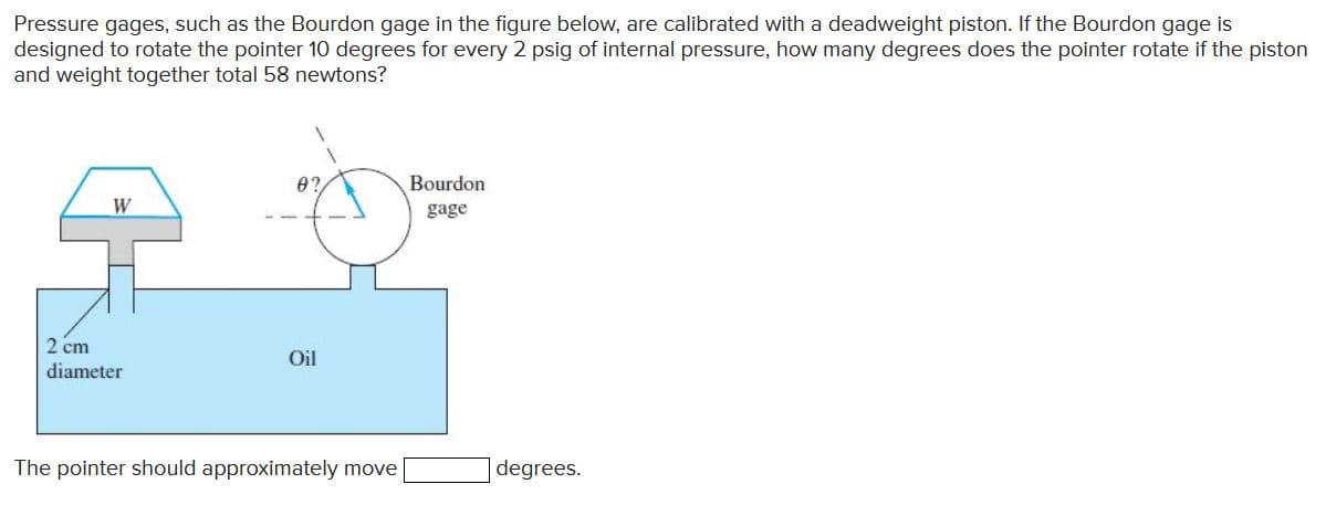 Pressure gages, such as the Bourdon gage in the figure below, are calibrated with a deadweight piston. If the Bourdon gage is
designed to rotate the pointer 10 degrees for every 2 psig of internal pressure, how many degrees does the pointer rotate if the piston
and weight together total 58 newtons?
Bourdon
W
gage
2 cm
Oil
diameter
The pointer should approximately move
degrees.
