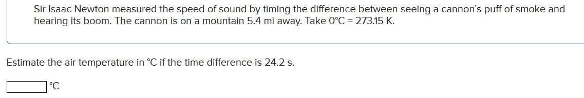 Sir Isaac Newton measured the speed of sound by timing the difference between seeing a cannon's puff of smoke and
hearing its boom. The cannon is on a mountain 5.4 mi away. Take 0°C = 273.15 K.
Estimate the air temperature in °C if the time difference is 24.2 s.
|°C
