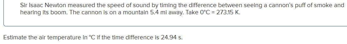 Sir Isaac Newton measured the speed of sound by timing the difference between seeing a cannon's puff of smoke and
hearing its boom. The cannon is on a mountain 5.4 mi away. Take 0°C = 273.15 K.
Estimate the air temperature in °C if the time difference is 24.94 s.
