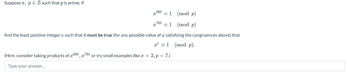 Supposex, pe Z such that p is prime. If
580
X² = 1
(mod p)
7831
(mod p)
find the least positive integer e such that it must be true (for any possible value of a satisfying the congruences above) that
x² = 1
(mod p).
(Hint: consider taking products of 580, 783 or try small examples like x = 2, p = 7.)
Type your answer...