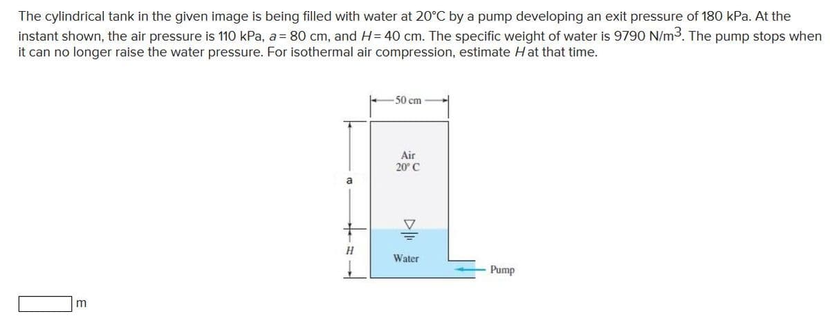 The cylindrical tank in the given image is being filled with water at 20°C by a pump developing an exit pressure of 180 kPa. At the
instant shown, the air pressure is 110 kPa, a = 80 cm, and H= 40 cm. The specific weight of water is 9790 N/m3. The pump stops when
it can no longer raise the water pressure. For isothermal air compression, estimate H at that time.
50 cm
Air
20° C
a
H
Water
Pump
m
