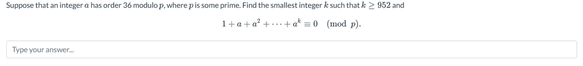 Suppose that an integer a has order 36 modulo p, where p is some prime. Find the smallest integer k such that k > 952 and
1+a+a++a=0 (mod p).
Type your answer...