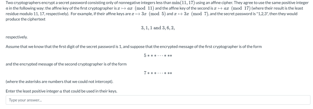 Two cryptographers encrypt a secret password consisting only of nonnegative integers less than min(11, 17) using an affine cipher. They agree to use the same positive integer
a in the following way: the affine key of the first cryptographer is x→ax (mod 11) and the affine key of the second is x→ax (mod 17) (where their result is the least
residue modulo 11, 17, respectively). For example, if their affine keys are → 3x (mod 5) and x→ 3x (mod 7), and the secret password is "1,2,3", then they would
produce the ciphertext
respectively.
Assume that we know that the first digit of the secret password is 1, and suppose that the encrypted message of the first cryptographer is of the form
and the encrypted message of the second cryptographer is of the form
3, 1, 1 and 3, 6, 2,
(where the asterisks are numbers that we could not intercept).
Enter the least positive integer a that could be used in their keys.
Type your answer...
5 ***...***
7***...***