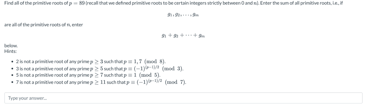 Find all of the primitive roots of p = 89 (recall that we defined primitive roots to be certain integers strictly between 0 and n). Enter the sum of all primitive roots, i.e., if
91,92,..., 9m
are all of the primitive roots of n, enter
below.
Hints:
91 +92 +
+9m
• 2 is not a primitive root of any prime p≥ 3 such that p = 1,7 (mod 8).
• 3 is not a primitive root of any prime p > 5 such that p = (-1)-1)/2 (mod 3).
• 5 is not a primitive root of any prime p≥ 7 such that p = 1 (mod 5).
• 7 is not a primitive root of any prime p > 11 such that p = (-1)(-1)/2 (mod 7).
Type your answer...