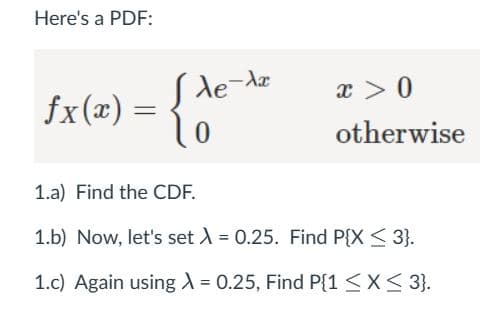 Here's a PDF:
fx(x) = { de
de-Ax
x > 0
otherwise
1.a) Find the CDF.
1.b) Now, let's set λ = 0.25. Find P{X ≤ 3}.
1.c) Again using λ = 0.25, Find P{1 ≤ x ≤ 3}.