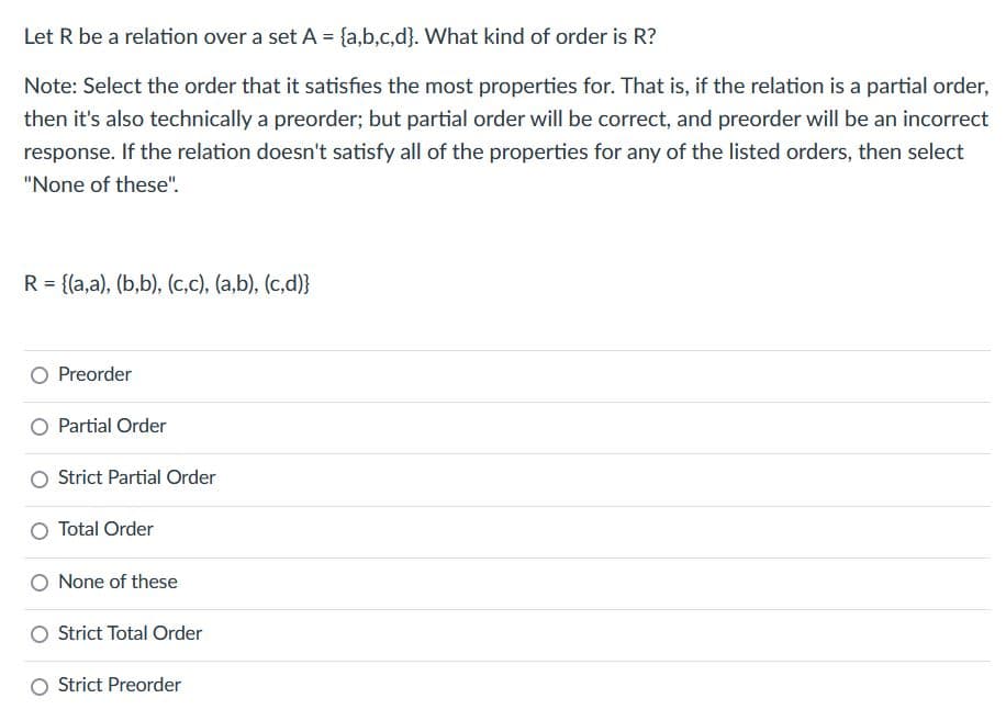 Let R be a relation over a set A = {a,b,c,d}. What kind of order is R?
Note: Select the order that it satisfies the most properties for. That is, if the relation is a partial order,
then it's also technically a preorder; but partial order will be correct, and preorder will be an incorrect
response. If the relation doesn't satisfy all of the properties for any of the listed orders, then select
"None of these".
R = {(a,a), (b,b), (c,c), (a,b), (c,d)}
Preorder
O Partial Order
Strict Partial Order
Total Order
O None of these
Strict Total Order
Strict Preorder